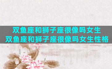 双鱼座和狮子座很像吗女生 双鱼座和狮子座很像吗女生性格